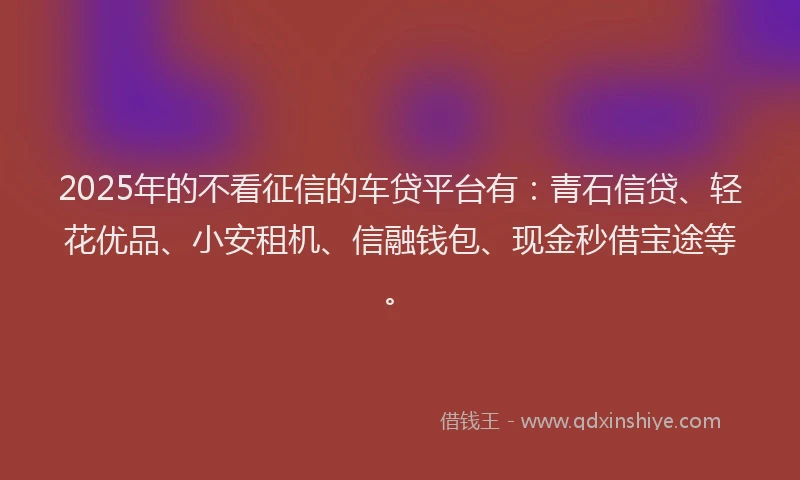 2025年的不看征信的车贷平台有:青石信贷、轻花优品、小安租机、信融钱包、现金秒借宝途等。