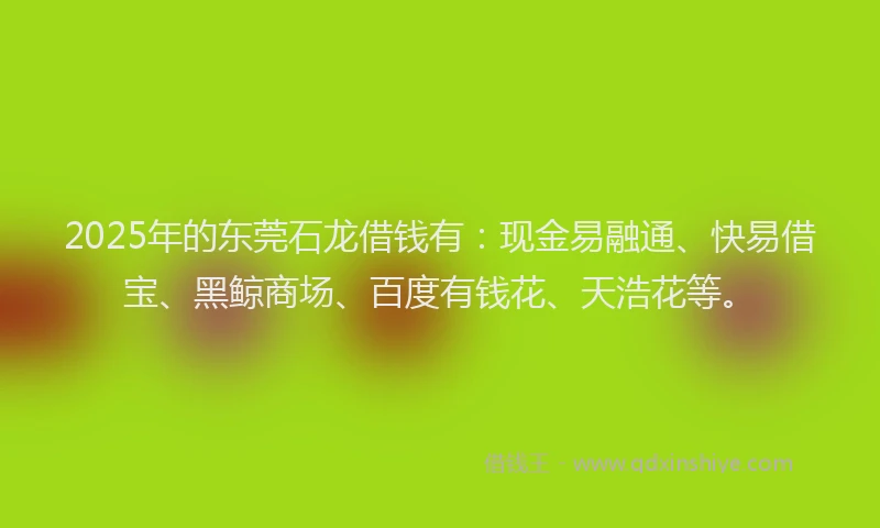 2025年的东莞石龙借钱有：现金易融通、快易借宝、黑鲸商场、百度有钱花、天浩花等。
