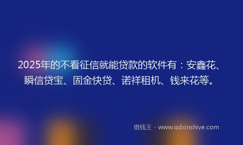 2025年的不看征信就能贷款的软件有：安鑫花、瞬信贷宝、固金快贷、诺祥租机、钱来花等。