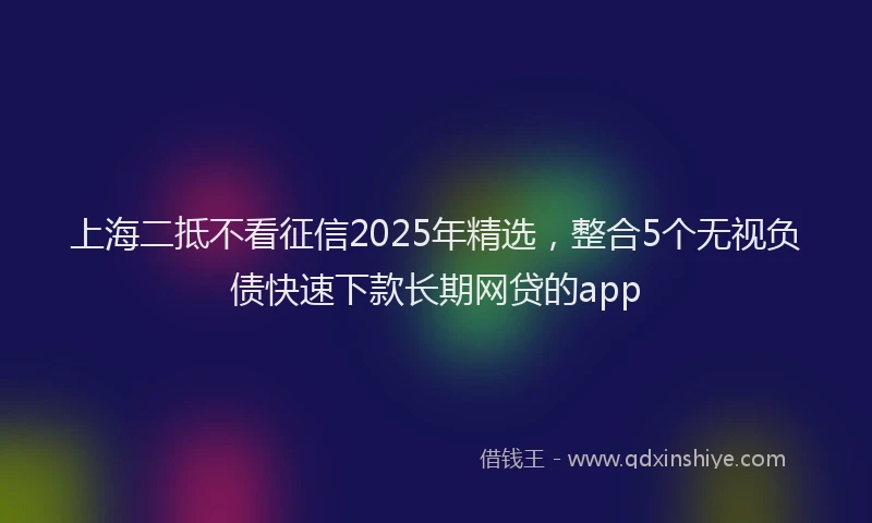 上海二抵不看征信2025年精选，整合5个无视负债快速下款长期网贷的app