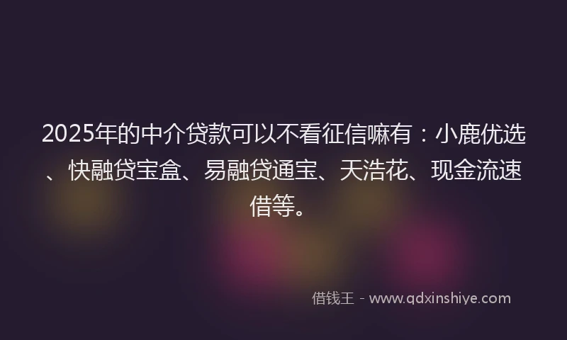 2025年的中介贷款可以不看征信嘛有：小鹿优选、快融贷宝盒、易融贷通宝、天浩花、现金流速借等。
