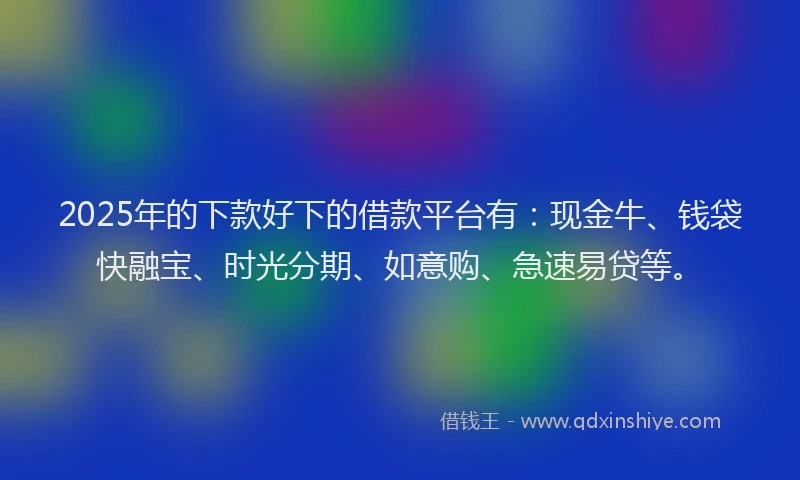 2025年的下款好下的借款平台有：现金牛、钱袋快融宝、时光分期、如意购、急速易贷等。