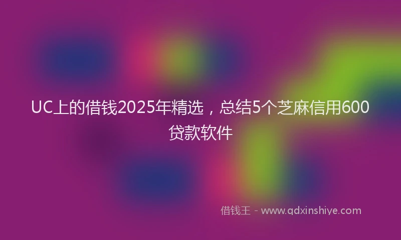 UC上的借钱2025年精选，总结5个芝麻信用600贷款软件