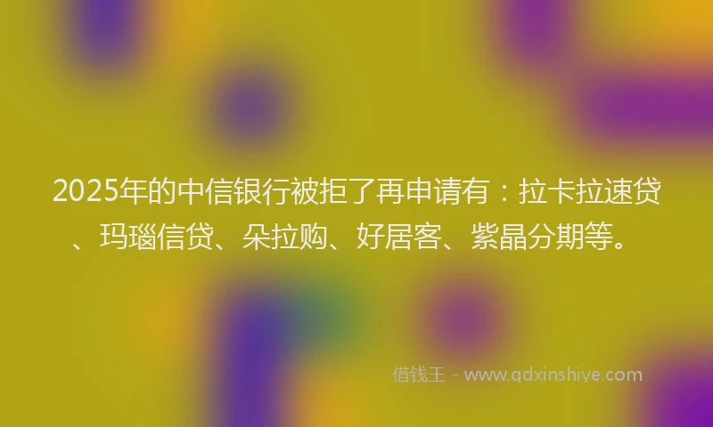 2025年的中信银行被拒了再申请有：拉卡拉速贷、玛瑙信贷、朵拉购、好居客、紫晶分期等。