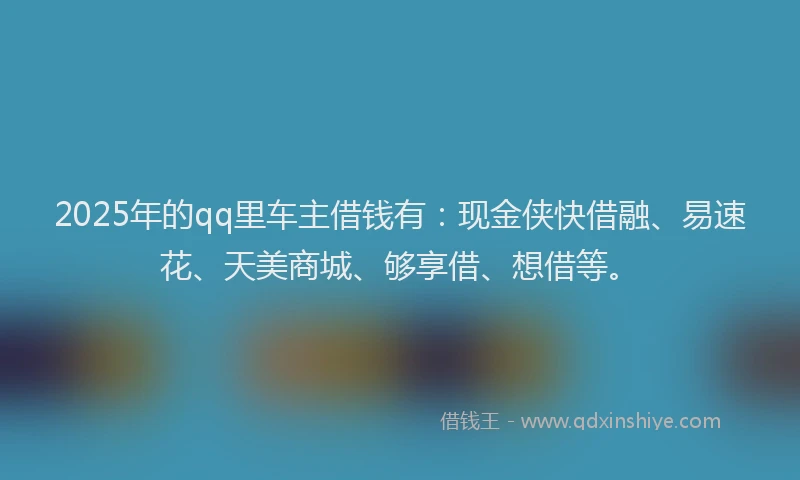 2025年的qq里车主借钱有：现金侠快借融、易速花、天美商城、够享借、想借等。