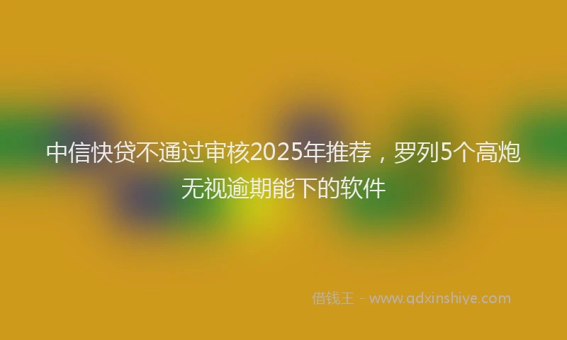 中信快贷不通过审核2025年推荐，罗列5个高炮无视逾期能下的软件