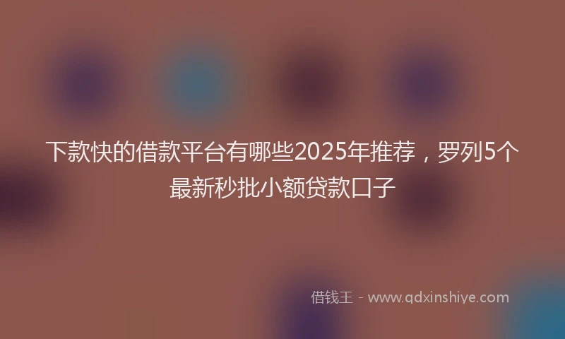 下款快的借款平台有哪些2025年推荐，罗列5个最新秒批小额贷款口子
