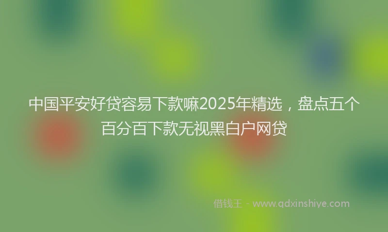 中国平安好贷容易下款嘛2025年精选，盘点五个百分百下款无视黑白户网贷