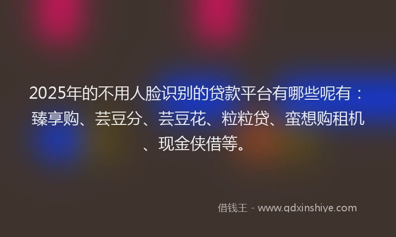 2025年的不用人脸识别的贷款平台有哪些呢有：臻享购、芸豆分、芸豆花、粒粒贷、蛮想购租机、现金侠借等。