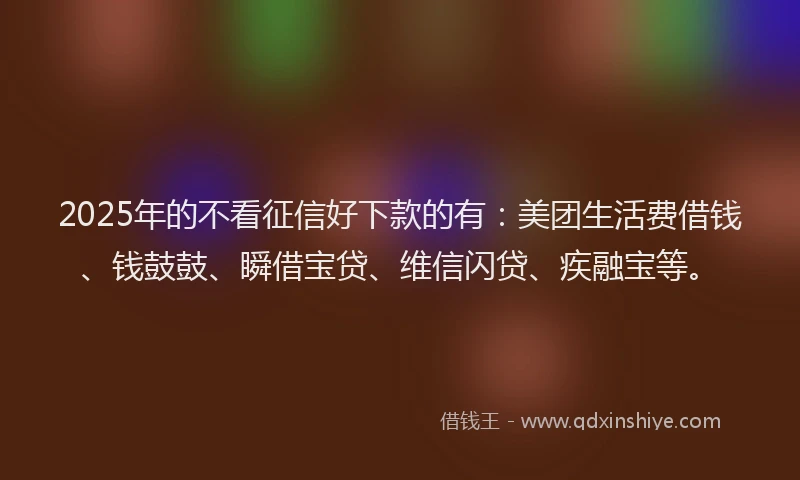 2025年的不看征信好下款的有：美团生活费借钱、钱鼓鼓、瞬借宝贷、维信闪贷、疾融宝等。
