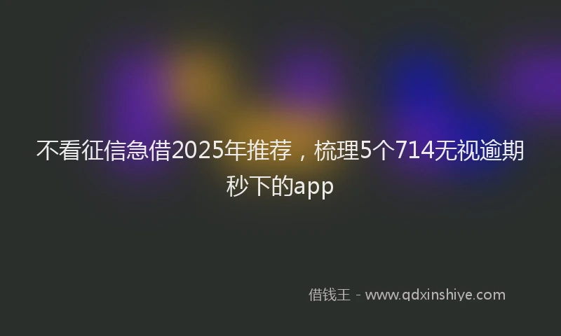 不看征信急借2025年推荐，梳理5个714无视逾期秒下的app