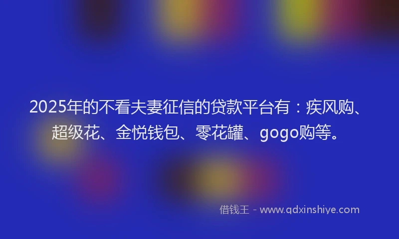 2025年的不看夫妻征信的贷款平台有：疾风购、超级花、金悦钱包、零花罐、gogo购等。
