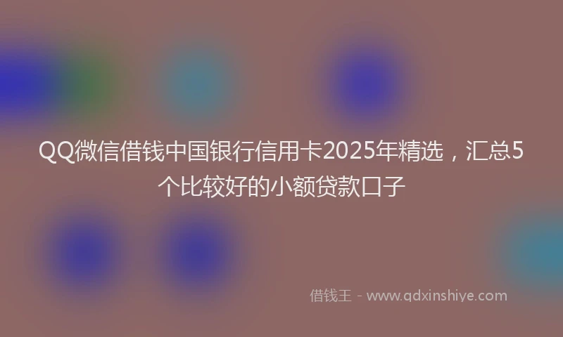 QQ微信借钱中国银行信用卡2025年精选，汇总5个比较好的小额贷款口子