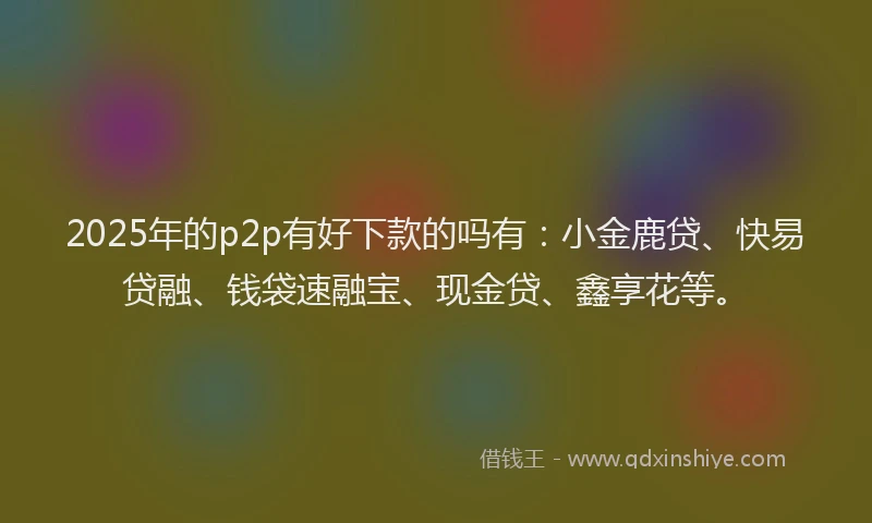 2025年的p2p有好下款的吗有：小金鹿贷、快易贷融、钱袋速融宝、现金贷、鑫享花等。
