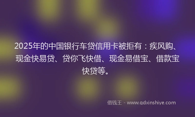 2025年的中国银行车贷信用卡被拒有：疾风购、现金快易贷、贷你飞快借、现金易借宝、借款宝快贷等。
