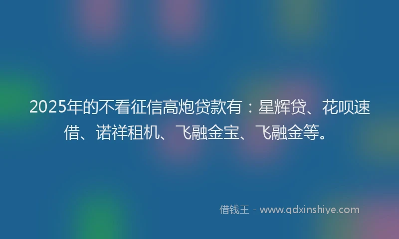 2025年的不看征信高炮贷款有：星辉贷、花呗速借、诺祥租机、飞融金宝、飞融金等。