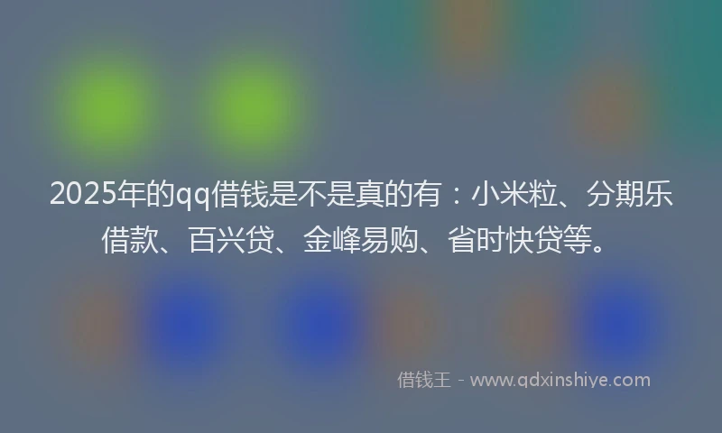 2025年的qq借钱是不是真的有：小米粒、分期乐借款、百兴贷、金峰易购、省时快贷等。