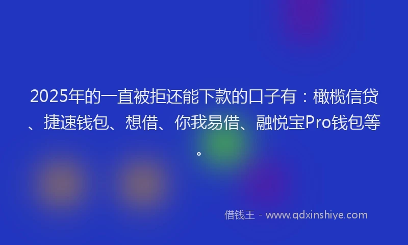 2025年的一直被拒还能下款的口子有：橄榄信贷、捷速钱包、想借、你我易借、融悦宝Pro钱包等。