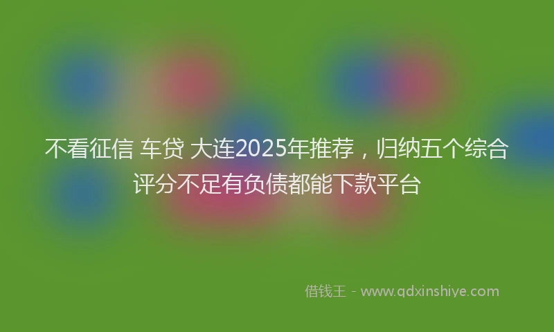 不看征信 车贷 大连2025年推荐，归纳五个综合评分不足有负债都能下款平台
