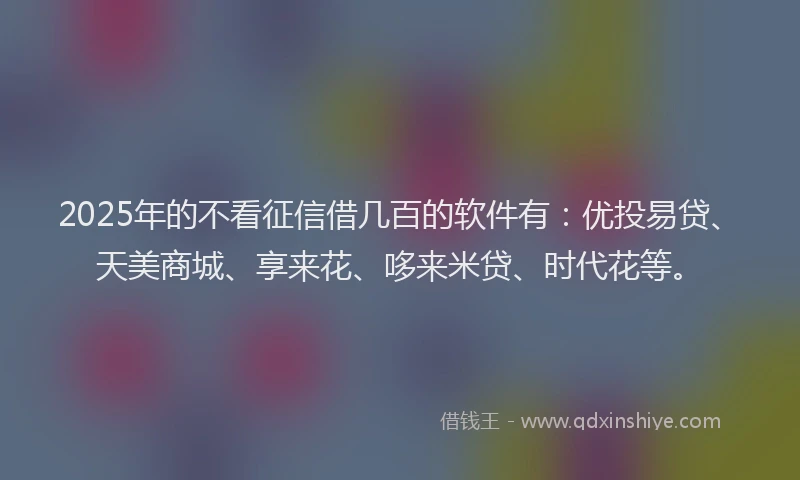 2025年的不看征信借几百的软件有：优投易贷、天美商城、享来花、哆来米贷、时代花等。