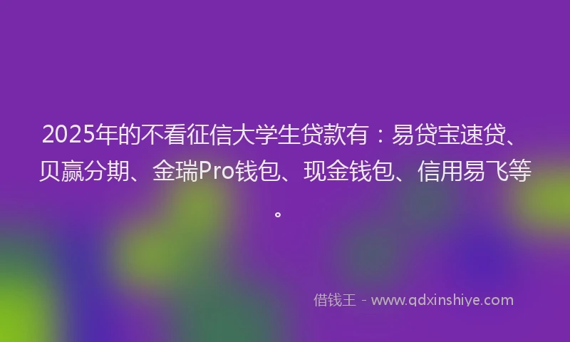 2025年的不看征信大学生贷款有：易贷宝速贷、贝赢分期、金瑞Pro钱包、现金钱包、信用易飞等。