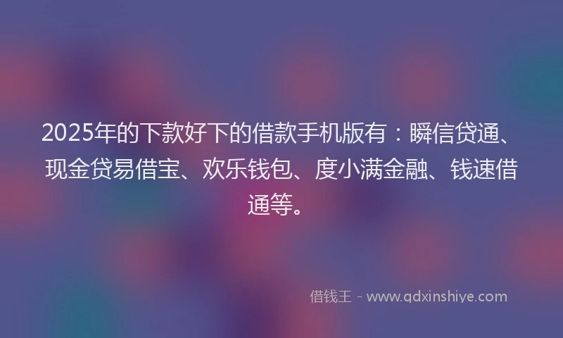 2025年的下款好下的借款手机版有：瞬信贷通、现金贷易借宝、欢乐钱包、度小满金融、钱速借通等。