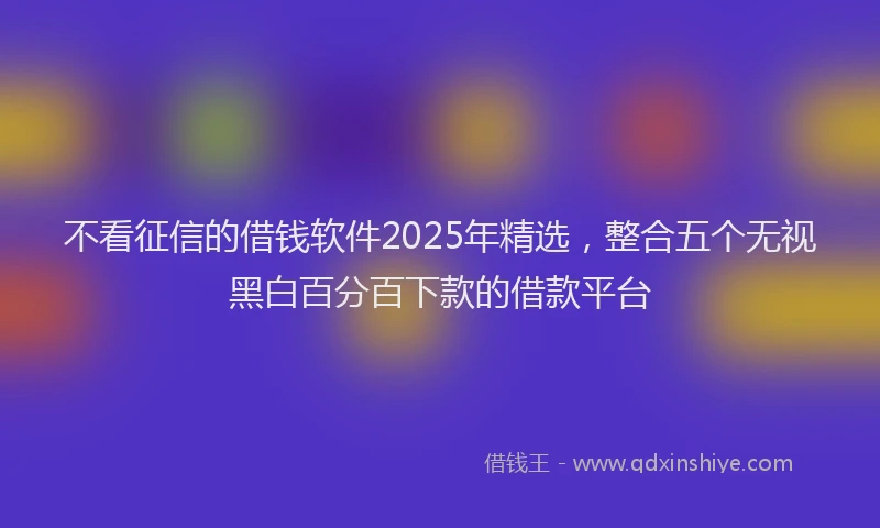 不看征信的借钱软件2025年精选，整合五个无视黑白百分百下款的借款平台
