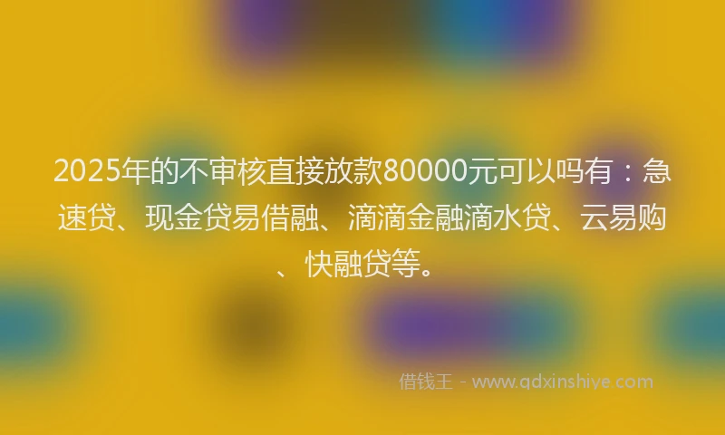 2025年的不审核直接放款80000元可以吗有：急速贷、现金贷易借融、滴滴金融滴水贷、云易购、快融贷等。