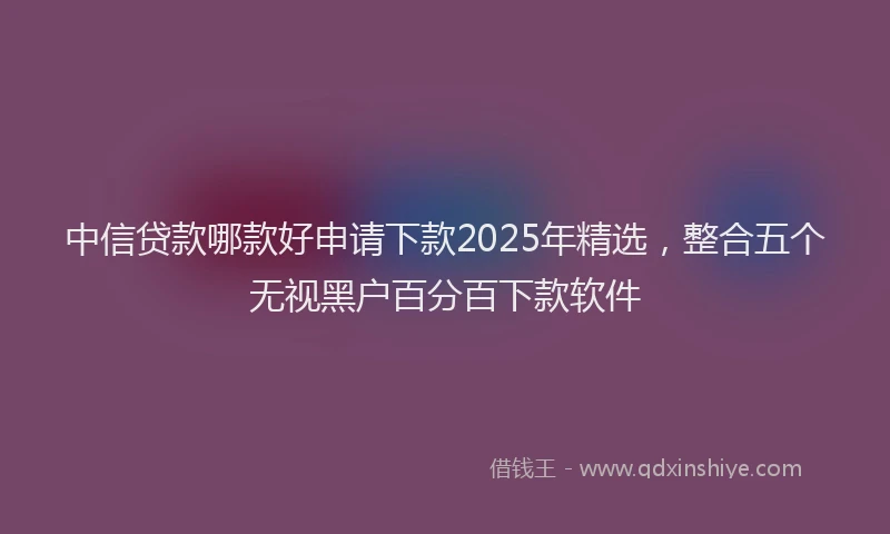 中信贷款哪款好申请下款2025年精选，整合五个无视黑户百分百下款软件
