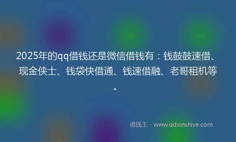 2025年的qq借钱还是微信借钱有：钱鼓鼓速借、现金侠士、钱袋快借通、钱速借融、老哥租机等。