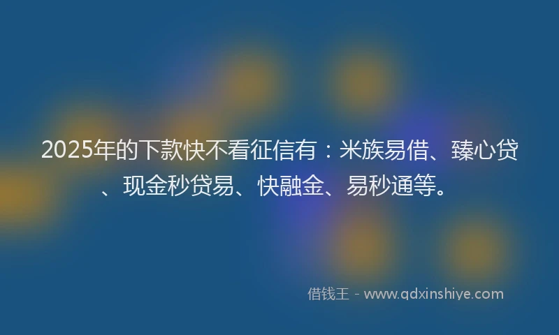 2025年的下款快不看征信有：米族易借、臻心贷、现金秒贷易、快融金、易秒通等。