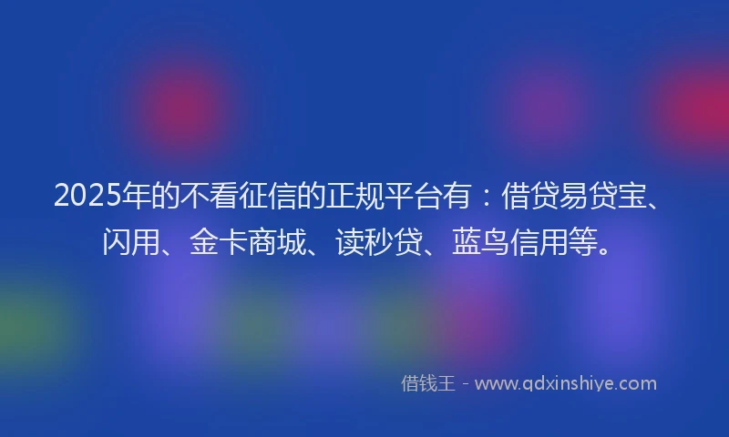 2025年的不看征信的正规平台有：借贷易贷宝、闪用、金卡商城、读秒贷、蓝鸟信用等。