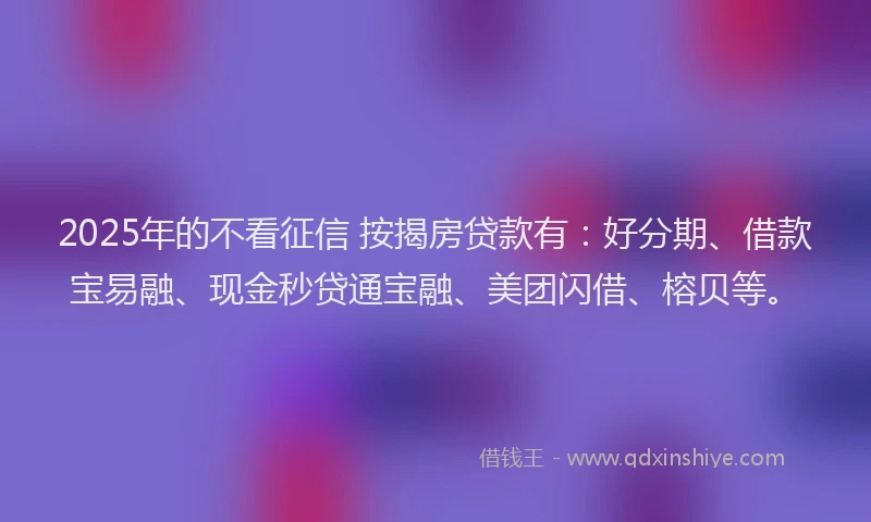 2025年的不看征信 按揭房贷款有：好分期、借款宝易融、现金秒贷通宝融、美团闪借、榕贝等。