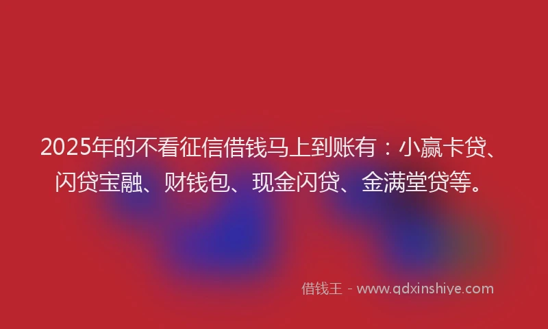 2025年的不看征信借钱马上到账有：小赢卡贷、闪贷宝融、财钱包、现金闪贷、金满堂贷等。