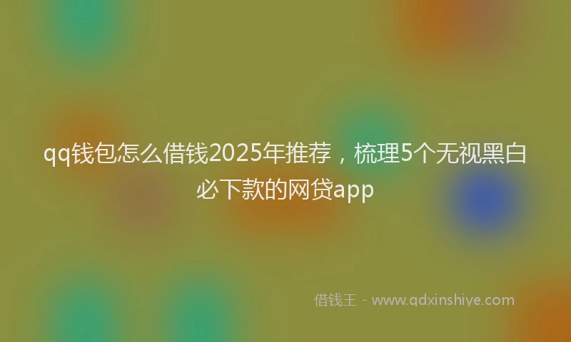 qq钱包怎么借钱2025年推荐，梳理5个无视黑白必下款的网贷app