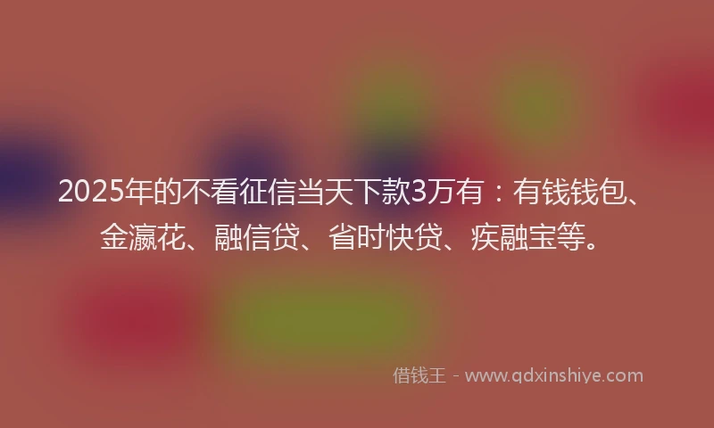2025年的不看征信当天下款3万有：有钱钱包、金瀛花、融信贷、省时快贷、疾融宝等。
