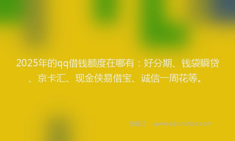 2025年的qq借钱额度在哪有：好分期、钱袋瞬贷、京卡汇、现金侠易借宝、诚信一周花等。