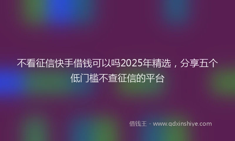 不看征信快手借钱可以吗2025年精选，分享五个低门槛不查征信的平台