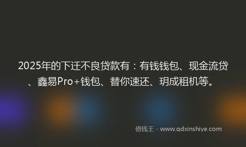 2025年的下迁不良贷款有：有钱钱包、现金流贷、鑫易Pro+钱包、替你速还、玥成租机等。