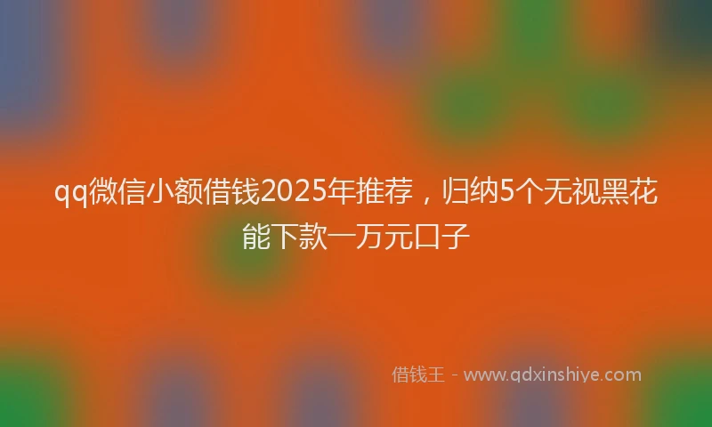 qq微信小额借钱2025年推荐，归纳5个无视黑花能下款一万元口子