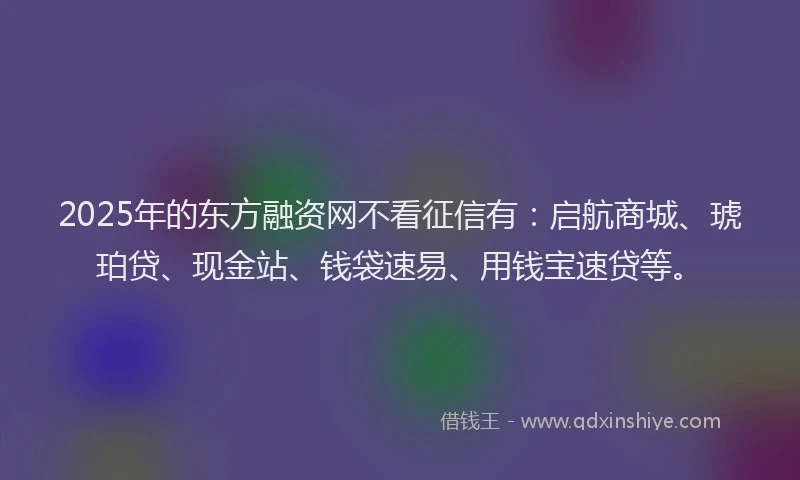 2025年的东方融资网不看征信有：启航商城、琥珀贷、现金站、钱袋速易、用钱宝速贷等。