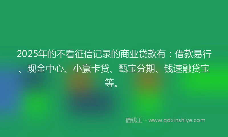 2025年的不看征信记录的商业贷款有：借款易行、现金中心、小赢卡贷、甄宝分期、钱速融贷宝等。