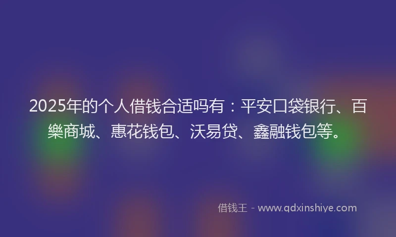 2025年的个人借钱合适吗有：平安口袋银行、百樂商城、惠花钱包、沃易贷、鑫融钱包等。