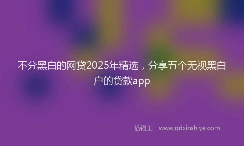 不分黑白的网贷2025年精选，分享五个无视黑白户的贷款app