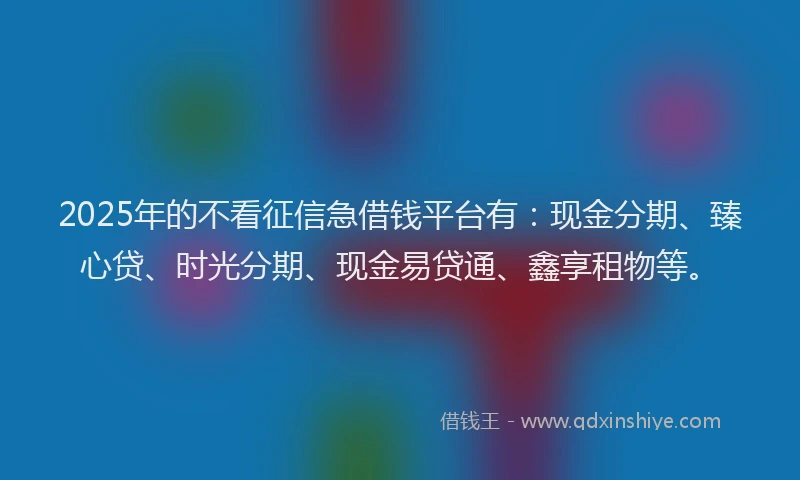 2025年的不看征信急借钱平台有：现金分期、臻心贷、时光分期、现金易贷通、鑫享租物等。