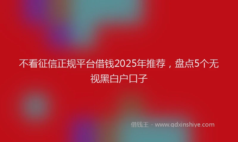 不看征信正规平台借钱2025年推荐，盘点5个无视黑白户口子