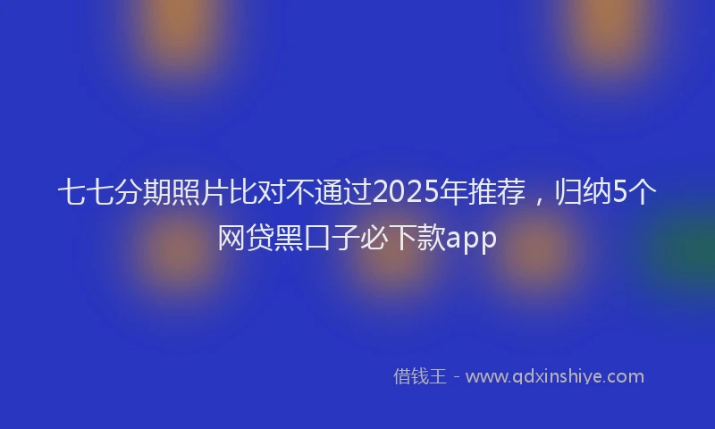 七七分期照片比对不通过2025年推荐，归纳5个网贷黑口子必下款app