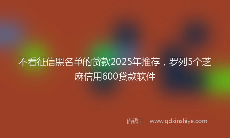 不看征信黑名单的贷款2025年推荐，罗列5个芝麻信用600贷款软件
