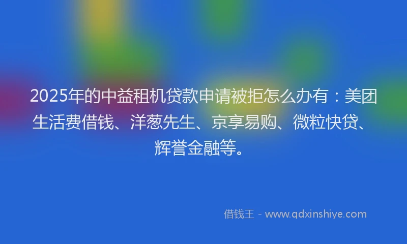 2025年的中益租机贷款申请被拒怎么办有：美团生活费借钱、洋葱先生、京享易购、微粒快贷、辉誉金融等。