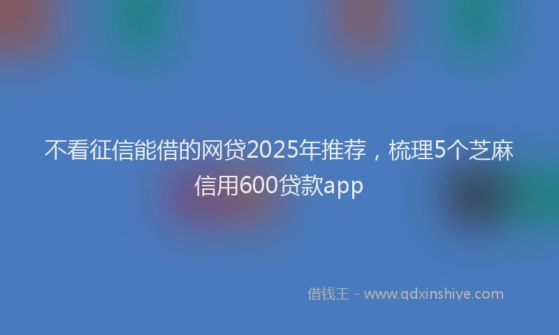不看征信能借的网贷2025年推荐，梳理5个芝麻信用600贷款app